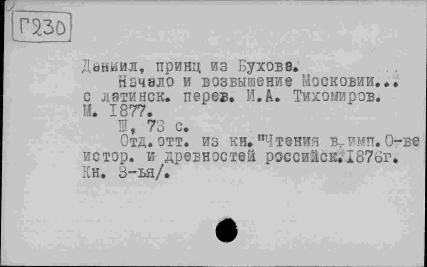 ﻿гш
Даниил, принц из Бухова,
Начало и возвышение Московии... с латинок, перев. И.А. Тихомиров. М. 1877.
Ш, 73 с.
Отд. ОТТ. ИЗ КН.’Чтения вгимп. О-ве истор. и древностей российск.1876г. Кн. 3-ья/.